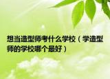 想当造型师考什么学校（学造型师的学校哪个最好）