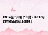 k837在广州哪个车站（K837可以在佛山西站上车吗）