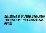 当日最新消息 女子用张小泉刀拍蒜刀断手缝了4针 伤口很深仅赔五百元不到