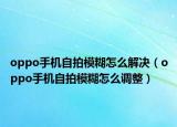 oppo手机自拍模糊怎么解决（oppo手机自拍模糊怎么调整）