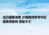 当日最新消息 注销网贷账号对征信有帮助吗 帮助不大