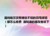 请问哈尔滨有哪些不错的羽毛球馆（都怎么收费  请知道的朋友告诉下）