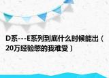 D系---E系列到底什么时候能出（20万经验憋的我难受）