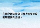 在哪个网买零食（网上购买零食去哪里简介介绍）