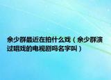 余少群最近在拍什么戏（余少群演过唱戏的电视剧吗名字叫）