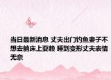 当日最新消息 丈夫出门钓鱼妻子不想去躺床上耍赖 睡到变形丈夫表情无奈
