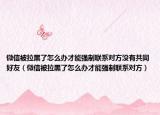 微信被拉黑了怎么办才能强制联系对方没有共同好友（微信被拉黑了怎么办才能强制联系对方）