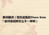 英语翻译（现在是我的Show time! 谁对谁错啊怎么不一样啊）