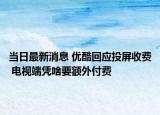 当日最新消息 优酷回应投屏收费 电视端凭啥要额外付费