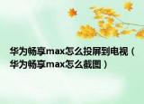 华为畅享max怎么投屏到电视（华为畅享max怎么截图）