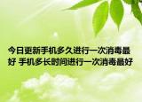 今日更新手机多久进行一次消毒最好 手机多长时间进行一次消毒最好