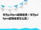 华为p20pro超级夜景（华为p20pro超级夜景怎么用）