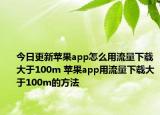今日更新苹果app怎么用流量下载大于100m 苹果app用流量下载大于100m的方法