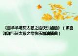 《喜羊羊与灰太狼之给快乐加油》（求喜洋洋与灰太狼之给快乐加油插曲）