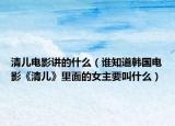 清儿电影讲的什么（谁知道韩国电影《清儿》里面的女主要叫什么）