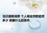 当日最新消息 个人商业贷款能贷多少 需要什么的条件