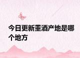 今日更新董酒产地是哪个地方