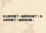 办公软件用了一段时间闪退了（办公软件用了一段时间闪退）
