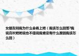 女朋友问我为什么会看上她（我该怎么回答?我说喜欢她她说也不信说我肯定有什么原因我该怎么回）