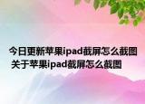 今日更新苹果ipad截屏怎么截图 关于苹果ipad截屏怎么截图