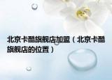 北京卡酷旗舰店加盟（北京卡酷旗舰店的位置）