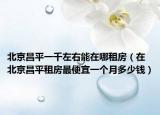 北京昌平一千左右能在哪租房（在北京昌平租房最便宜一个月多少钱）