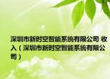 深圳市新时空智能系统有限公司 收入（深圳市新时空智能系统有限公司）
