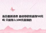 当日最新消息 自动存款机能存50元吗 只能存入100元面值的