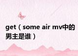 get（some air mv中的男主是谁）