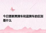 今日更新黄牌车和蓝牌车的区别是什么