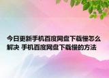 今日更新手机百度网盘下载慢怎么解决 手机百度网盘下载慢的方法