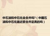 中石油和中石化会合并吗?（中国石油和中石化最近要合并是真的吗）
