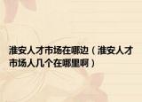 淮安人才市场在哪边（淮安人才市场人几个在哪里啊）