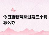 今日更新驾照过期三个月怎么办