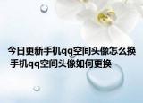 今日更新手机qq空间头像怎么换 手机qq空间头像如何更换