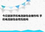 今日更新手机电池鼓包会爆炸吗 手机电池鼓包会有危险吗