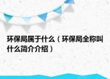 环保局属于什么（环保局全称叫什么简介介绍）