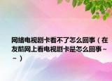 网络电视剧卡看不了怎么回事（在友酷网上看电视剧卡是怎么回事～～）