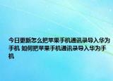 今日更新怎么把苹果手机通讯录导入华为手机 如何把苹果手机通讯录导入华为手机