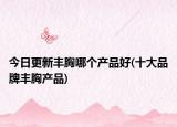 今日更新丰胸哪个产品好(十大品牌丰胸产品)