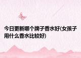 今日更新哪个牌子香水好(女孩子用什么香水比较好)
