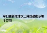 今日更新地球仪上纬线是指示哪个方向