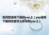 如何把游戏下载到psp上（psp游戏下载到迅雷怎么移动到psp上）