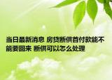 当日最新消息 房贷断供首付款能不能要回来 断供可以怎么处理