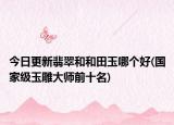 今日更新翡翠和和田玉哪个好(国家级玉雕大师前十名)
