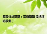 军歌红旗飘飘（军旗飘飘 侯旭演唱歌曲）