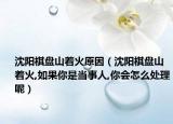 沈阳棋盘山着火原因（沈阳棋盘山着火,如果你是当事人,你会怎么处理呢）