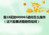 我18买的000065请问怎么操作（这只股票进期趋势如何）