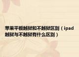 苹果平板越狱和不越狱区别（ipad越狱与不越狱有什么区别）