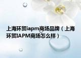 上海环贸iapm商场品牌（上海环贸IAPM商场怎么样）